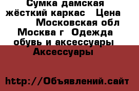 Сумка дамская, жёсткий каркас › Цена ­ 7 000 - Московская обл., Москва г. Одежда, обувь и аксессуары » Аксессуары   